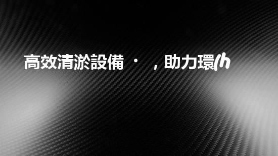 高效清淤設備，助力環(huán)保工程新篇章